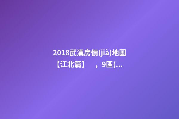 2018武漢房價(jià)地圖【江北篇】，9區(qū)28板塊1月最新房價(jià)